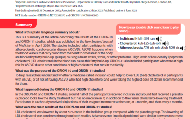 This is a summary of the article describing the results of the ORION-10 and ORION-11 studies, which was published in the New England Journal of Medicine in April 2020. The studies included adult participants with atherosclerotic cardiovascular disease (ASCVD). ASCVD happens when the blood vessels that carry blood from the heart to other areas of the body are blocked by fatty build-up (plaque) causing a heart attack, stroke, or other problems. High levels of low-density lipoprotein cholesterol (LDL cholesterol) in the blood can cause this fatty build-up. ORION-11 also included participants who were at high risk for ASCVD due to other conditions or high cholesterol that runs in the family