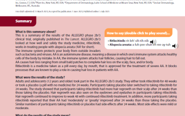 This is a summary of the results of the ALLEGRO phase 2b/3 clinical trial, originally published in The Lancet. ALLEGRO-2b/3 looked at how well and safely the study medicine, ritlecitinib, works in treating people with alopecia areata ('AA' for short). The immune system protects your body from outside invaders such as bacteria and viruses. AA is an autoimmune disease, meaning a disease in which one’s immune system attacks healthy cells of the body by mistake. In AA, the immune system attacks hair follicles, causing hair to fall out.AA causes hair loss ranging from small bald patches to complete hair loss on the scalp, face, and/or body. Ritlecitinib is a medicine taken as a pill every day, by mouth, that is approved for the treatment of severe AA. It blocks processes that are known to play a role in causing hair loss in patients with AA.
