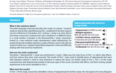 This plain language summary describes the results of a phase 1 research study (or clinical trial) called MonumenTAL-1 published in the New England Journal of Medicine in December 2022. A phase 1 study is an early clinical trial where researchers evaluate how safe a medicine is at different doses in a small number of people. In the MonumenTAL-1 study, researchers looked at a new medicine under development called talquetamab, for people living with multiple myeloma (a type of blood cancer) who did not respond (refractory), stopped responding (relapsed) or who had difficulty dealing with their previous treatments.