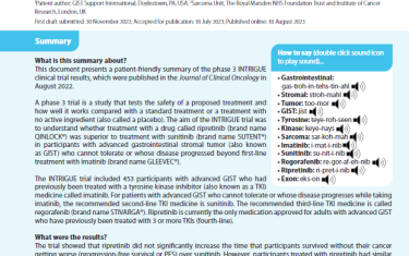 This document presents a patient-friendly summary of the phase 3 INTRIGUE clinical trial results, which were published in the Journal of Clinical Oncology in August 2022. A phase 3 trial is a study that tests the safety of a proposed treatment and how well it works compared with a standard treatment or a treatment with no active ingredient (also called a placebo). The aim of the INTRIGUE trial was to understand whether treatment with a drug called ripretinib (brand nameQINLOCK®) was superior to treatment with sunitinib (brand name SUTENT®) in participants with advanced gastrointestinal stromal tumor (also known as GIST) who cannot tolerate or whose disease progressed beyond first-line treatment with imatinib (brand name GLEEVEC®). The INTRIGUE trial included 453 participants with advanced GIST who had previously been treated with a tyrosine kinase inhibitor (also known as a TKI) medicine called imatinib. For patients with advanced GIST who cannot tolerate or whose disease progresses while taking imatinib, the recommended second-line TKI medicine is sunitinib. The recommended third-line TKI medicine is called regorafenib (brand name STIVARGA®). Ripretinib is currently the only medication approved for adults with advanced GIST who have previously been treated with 3 or more TKIs (fourth-line).