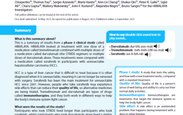 This is a summary of results from a phase 3 clinical study called HIMALAYA. HIMALAYA looked at treatment with one dose of a medication called tremelimumab combined with multiple doses of a medication called durvalumab (the STRIDE regimen) or multiple doses of durvalumab alone. These treatments were compared with a medication called sorafenib in participants with unresectable hepatocellular carcinoma (HCC).HCC is a type of liver cancer that is difficult to treat because it is often diagnosed when it is unresectable, meaning it can no longer be removed with surgery. Sorafenib has been the main treatment for unresectable HCC since 2007. However, people who take sorafenib may experience side effects that can reduce their quality of life, so alternative medicines are being trialed. Tremelimumab and durvalumab are types of drugs called immunotherapies, and they both work in different ways to help the body’s immune system fight cancer