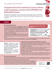 This is a summary of the results of 2 clinical studies that looked at a medicine called tezepelumab. Tezepelumab is approved in the United States of America (USA), the European Union (EU) and several other countries for the treatment of severe, uncontrolled asthma   in   people   aged   12   and   older.   The   results   of   these   2 studies, called PATHWAY and NAVIGATOR, formed the basis for tezepelumab’s approval for use. Tezepelumab is a type of biologic treatment called an antibody. It works by blocking a key first step in the body’s chain reaction leading  to  inflammation  in  the  airways  of  people  with  severe  asthma.The clinical studies were done to learn if tezepelumab can be used to treat people with severe, uncontrolled asthma and to find out about its safety. In both studies, tezepelumab was compared with the placebo