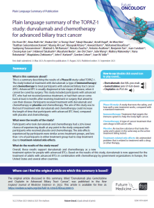 This is a summary describing the results of a Phase III study called TOPAZ-1. The study looked at treatment with durvalumab (a type of immunotherapy) and chemotherapy to treat participants with advanced biliary tract cancer (BTC). Advanced BTC is usually diagnosed at late stages of disease, when it cannot be cured by surgery. This study included participants with advanced BTC who had not received previous treatment, or had their cancer come back at least 6 months after receiving treatment or surgery that aimed to cure their disease. Participants received treatment with durvalumab and chemotherapy or placebo and chemotherapy. The aim of this study was to find out if treatment with durvalumab and chemotherapy could increase the length of time that participants with advanced BTC lived, compared with placebo and chemotherapy. 