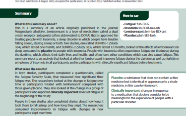 This is a summary of an article originally published in the journal Postgraduate Medicine.Lemborexant is a type of medication called a dual orexin receptor antagonist (often abbreviated to DORA) that is approved for treating people with insomnia, a sleep disorder in which people have trouble falling asleep, staying asleep or both. Two studies, one called SUNRISE-1 (Study 304), which lasted one month, and SUNRISE-2 (Study 303), which lasted 12 months, looked at the effects of lemborexant on sleep compared to placebo in people with insomnia. People with insomnia often experience fatigue (or tiredness) during the daytime, which affects their daily lives and health, and often have other conditions which can also cause fatigue. This summary reports an analysis that looked at whether lemborexant improves fatigue during the daytime as well as nighttime symptoms of insomnia in all participants and in participants with clinically significant fatigue before treatment.
