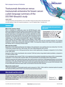 This  is  a  summary  of  a  publication  about  the  DESTINY-Breast03  study,  which was published in the New England Journal of Medicine in March 2022. The study included 524 adults with advanced breast cancer that is HER2-positive, which means it has high levels of a protein called HER2. All of the participants in this study had their cancer worsen after previously receiving treatment. The treatment that was previously given to participants was a combination  of  a  drug  called  trastuzumab  with  a  type  of  chemotherapy  called  a  taxane.  The  researchers  wanted  to  know  whether  a  drug  called  trastuzumab  deruxtecan  (T-DXd)  could  improve  participants’  cancer  more  than  the  standard  treatment.  The  standard  treatment is a drug called trastuzumab emtansine (T-DM1). The researchers looked at the results of this study before it was finished. This is a summary of those results.