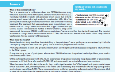 This is a summary of a publication about the DESTINY-Breast03 study, which was published in the New England Journal of Medicine in March 2022. The study included 524 adults with advanced breast cancer that is HER2-positive, which means it has high levels of a protein called HER2. All of the participants in this study had their cancer worsen after previously receiving treatment. The treatment that was previously given to participants was a combination of a drug called trastuzumab with a type of chemotherapy called a taxane. The researchers wanted to know whether a drug called trastuzumab deruxtecan (T-DXd) could improve participants’ cancer more than the standard treatment. The standard treatment is a drug called trastuzumab emtansine (T-DM1). The researchers looked at the results of this study before it was finished. This is a summary of those results.