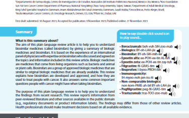 The aim of this plain language review article is to help you to understand biosimilar medicines (called biosimilars) by giving a summary of biologic medicines and biosimilars. It is based on the experience of an international panel of physicians with expertise on biosimilars who discussed and agreed on the topics and information included in this review article. Biologic medicines are medicines that come from living organisms such as bacteria and animal or plant cells. Biosimilars are a group of approved biologic medicines that are similar to original biologic medicines that are already available. This review explains how biosimilars are developed and approved, and how they are used to treat people with cancer. It also answers some common important questions people with cancer might have when taking biosimilars.