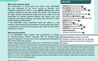 This summarizes an article about the clinical study ‘VANGUARD’ that was published in The Lancet journal in February 2023. Hereditary angioedema (HAE) is a rare genetic disease that causes swellings throughout the body (called HAE attacks). HAE attacks in the upper airways (including the tongue and vocal cords) can be life threatening by making breathing difficult. HAE attacks may occur frequently and without warning, and people with HAE have a lower quality of life than other people