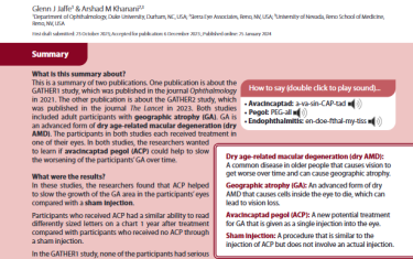This is a summary of two publications. One publication is about the GATHER1 study, which was published in the journal Ophthalmology in 2021. The other publication is about the GATHER2 study, which was published in the journal The Lancet in 2023. Both studies included adult participants with geographic atrophy (GA). GA is an advanced form of dry age-related macular degeneration (dry AMD). The participants in both studies each received treatment in one of their eyes. In both studies, the researchers wanted to learn if avacincaptad pegol (ACP) could help to slow the worsening of the participants’ GA over time.