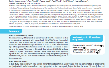 This is a summary of the results of a study called PHAROS. This study looked at combination treatment with encorafenib (BRAFTOVI®) and binimetinib (MEKTOVI®). This combination of medicines was studied in people with metastatic non-small-cell lung cancer (NSCLC). NSCLC is the most common type of lung cancer. Metastatic means that the cancer has spread to other parts of the body. All people in this study had a type of NSCLC that has a change in a gene called BRAF termed a BRAF V600E mutation. A gene is a part of the DNA that has instructions for making things that your body needs to work, and the BRAF V600E mutation contributes to the growth of the lung cancer.