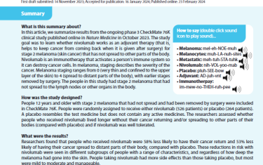 n this article, we summarize results from the ongoing phase 3 CheckMate 76K clinical study published online in Nature Medicine in October 2023. The study goal was to learn whether nivolumab works as an adjuvant therapy (that is, helps to keep cancer from coming back when it is given after surgery) for stage 2 melanoma (skin cancer) that has not spread to other parts of the body. Nivolumab is an immunotherapy that activates a person's immune system so it can destroy cancer cells. In melanoma, staging describes the severity of the cancer. Melanoma staging ranges from 0 (very thin and confined to the upper layer of the skin) to 4 (spread to distant parts of the body), with earlier stages removed by surgery. The people in this study had stage 2 melanoma that had not spread to the lymph nodes or other organs in the body.
