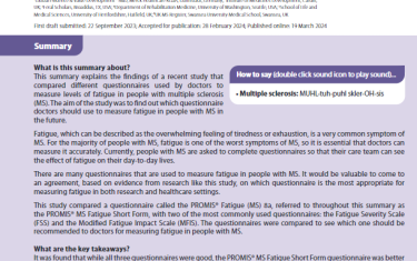 This summary explains the findings of a recent study that compared different questionnaires used by doctors to measure levels of fatigue in people with multiple sclerosis (MS). The aim of the study was to find out which questionnaire doctors should use to measure fatigue in people with MS in the future.Fatigue, which can be described as the overwhelming feeling of tiredness or exhaustion, is a very common symptom of MS. For the majority of people with MS, fatigue is one of the worst symptoms of MS, so it is essential that doctors can measure it accurately. Currently, people with MS are asked to complete questionnaires so that their care team can see the effect of fatigue on their day-to-day lives. There are many questionnaires that are used to measure fatigue in people with MS. It would be valuable to come to an agreement, based on evidence from research like this study, on which questionnaire is the most appropriate for measuring fatigue in both research and healthcare settings.This study compared a questionnaire called the PROMIS® Fatigue (MS) 8a, referred to throughout this summary as the PROMIS® MS Fatigue Short Form, with two of the most commonly used questionnaires: the Fatigue Severity Scale (FSS) and the Modified Fatigue Impact Scale (MFIS). The questionnaires were compared to see which one should be recommended to doctors for measuring fatigue in people with MS.